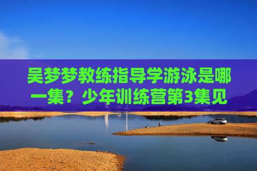 吴梦梦教练指导学游泳是哪一集?少年训练营第3集见证水中成长,少年训练营第3集,吴梦梦教练指导学游泳见证水中成长 吴梦梦教练指导学游泳是哪一集?少年训练营第3集见证水中成长,少年训练营第3集,吴梦梦教练指导学游泳见证水中成长