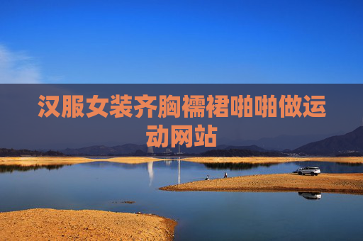 汉服女装齐胸襦裙啪啪做运动网站 汉服女装齐胸襦裙啪啪做运动网站