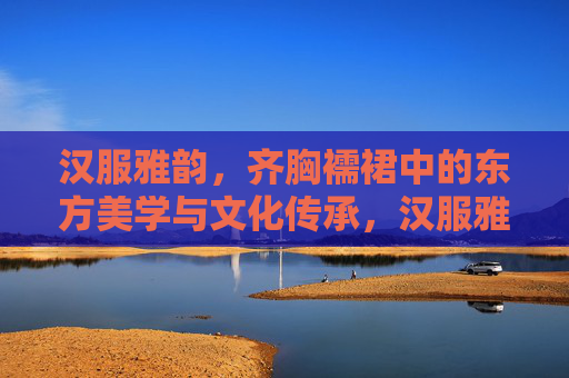 汉服雅韵，齐胸襦裙中的东方美学与文化传承，汉服雅韵，齐胸襦裙的东方美学与文化传承