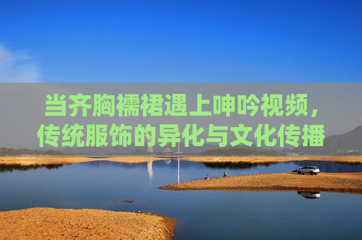 当齐胸襦裙遇上呻吟视频，传统服饰的异化与文化传播的警钟，齐胸襦裙与呻吟视频，传统服饰异化与文化传播的警钟