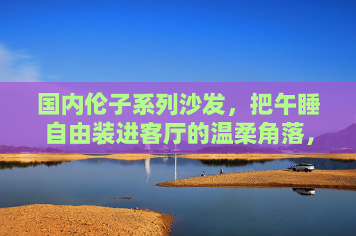 国内伦子系列沙发，把午睡自由装进客厅的温柔角落，国内伦子系列沙发，把午睡自由装进客厅温柔角落