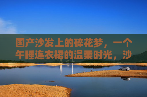 国产沙发上的碎花梦，一个午睡连衣裙的温柔时光，沙发上的碎花裙，午睡温柔梦