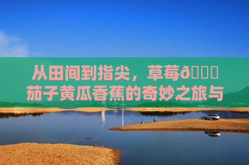 从田间到指尖,草莓🍓茄子黄瓜香蕉的奇妙之旅与实用网址大全,从田间到指尖,果蔬的奇妙之旅与实用网址大全 从田间到指尖,草莓🍓茄子黄瓜香蕉的奇妙之旅与实用网址大全,从田间到指尖,果蔬的奇妙之旅与实用网址大全