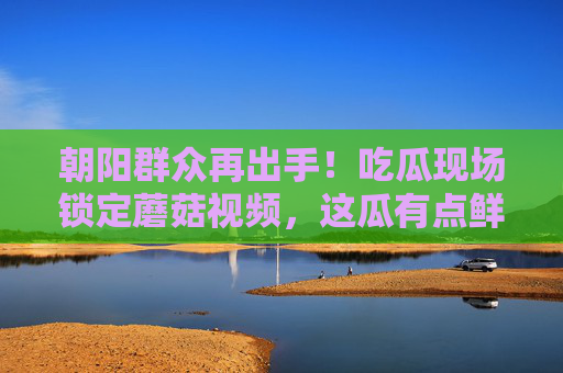 朝阳群众再出手！吃瓜现场锁定蘑菇视频，这瓜有点鲜？朝阳群众再出手！蘑菇视频吃瓜现场，这瓜有点鲜？