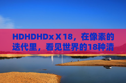 HDHDHDxⅩ18,在像素的迭代里,看见世界的18种清晰,像素迭代,18种清晰的世界 HDHDHDxⅩ18,在像素的迭代里,看见世界的18种清晰,像素迭代,18种清晰的世界