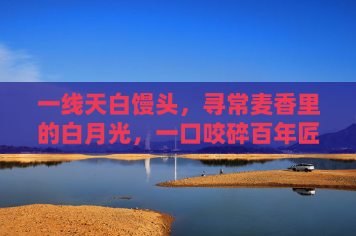 一线天白馒头,寻常麦香里的白月光,一口咬碎百年匠心 一线天白馒头,寻常麦香里的白月光,一口咬碎百年匠心