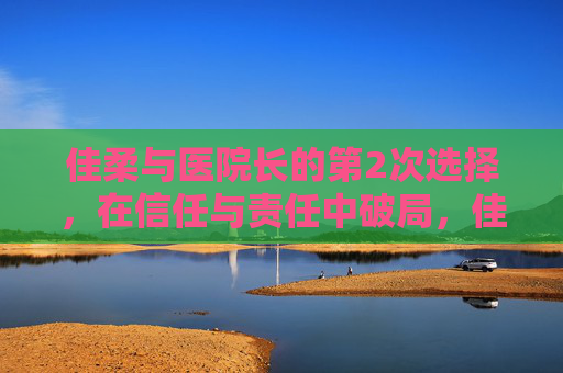 佳柔与医院长的第2次选择,在信任与责任中破局,佳柔与医院长的再选择,信任与责任的破局 佳柔与医院长的第2次选择,在信任与责任中破局,佳柔与医院长的再选择,信任与责任的破局