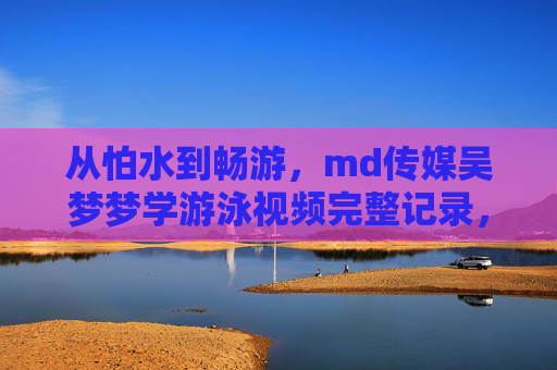从怕水到畅游,md传媒吴梦梦学游泳视频完整记录,见证成长每一步,从怕水到畅游,md传媒吴梦梦的游泳成长全记录 从怕水到畅游,md传媒吴梦梦学游泳视频完整记录,见证成长每一步,从怕水到畅游,md传媒吴梦梦的游泳成长全记录