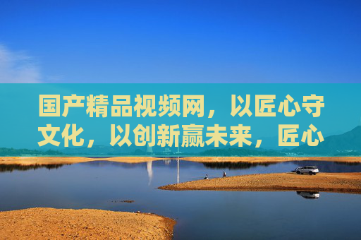 国产精品视频网,以匠心守文化,以创新赢未来,匠心守文化·创新赢未来 国产精品视频网,以匠心守文化,以创新赢未来,匠心守文化·创新赢未来