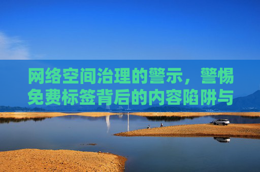 网络空间治理的警示,警惕免费标签背后的内容陷阱与责任边界,网络空间治理警示,免费标签背后的内容陷阱与责任边界 网络空间治理的警示,警惕免费标签背后的内容陷阱与责任边界,网络空间治理警示,免费标签背后的内容陷阱与责任边界