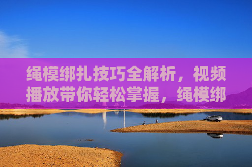 绳模绑扎技巧全解析,视频播放带你轻松掌握,绳模绑扎技巧全解析,视频带你轻松掌握 绳模绑扎技巧全解析,视频播放带你轻松掌握,绳模绑扎技巧全解析,视频带你轻松掌握