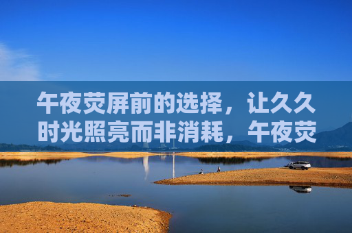 午夜荧屏前的选择，让久久时光照亮而非消耗，午夜荧屏前的选择，照亮时光，而非消耗