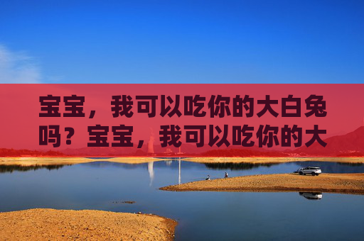 宝宝,我可以吃你的大白兔吗?宝宝,我可以吃你的大白兔吗? 宝宝,我可以吃你的大白兔吗?宝宝,我可以吃你的大白兔吗?