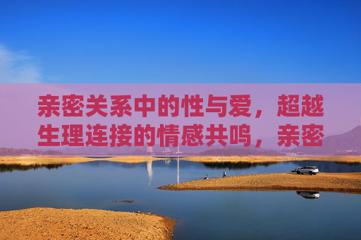 亲密关系中的性与爱,超越生理连接的情感共鸣,亲密关系中超越生理的性与爱共鸣 亲密关系中的性与爱,超越生理连接的情感共鸣,亲密关系中超越生理的性与爱共鸣