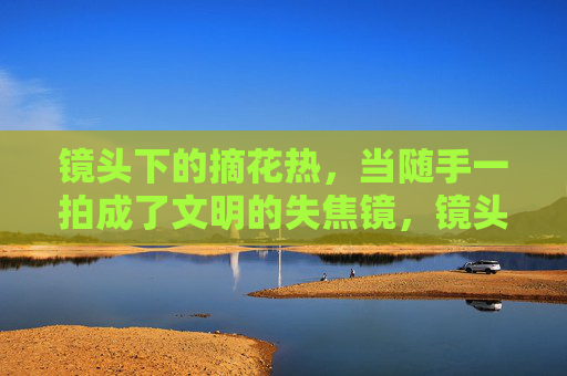 镜头下的摘花热,当随手一拍成了文明的失焦镜,镜头下的摘花热,文明的失焦之镜 镜头下的摘花热,当随手一拍成了文明的失焦镜,镜头下的摘花热,文明的失焦之镜