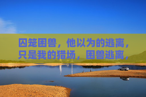 囚笼困兽,他以为的逃离,只是我的猎场,困兽逃离,我的猎场 囚笼困兽,他以为的逃离,只是我的猎场,困兽逃离,我的猎场
