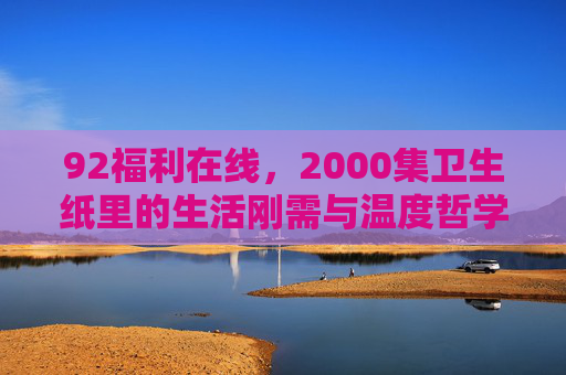 92福利在线,2000集卫生纸里的生活刚需与温度哲学,92福利在线,2000集卫生纸里的生活刚需与温度哲学 92福利在线,2000集卫生纸里的生活刚需与温度哲学,92福利在线,2000集卫生纸里的生活刚需与温度哲学
