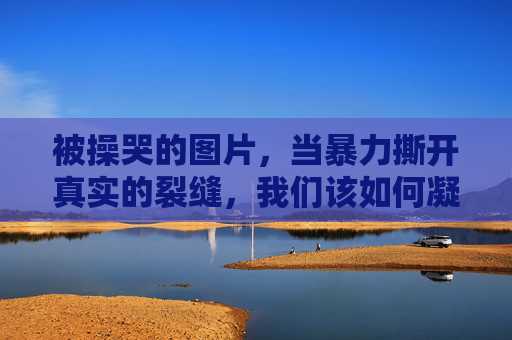 被操哭的图片,当暴力撕开真实的裂缝,我们该如何凝视?暴力撕裂真实,凝视被操哭图片的伦理拷问 被操哭的图片,当暴力撕开真实的裂缝,我们该如何凝视?暴力撕裂真实,凝视被操哭图片的伦理拷问