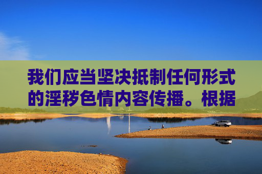 我们应当坚决抵制任何形式的淫秽色情内容传播。根据中国法律法规和社会主义核心价值观,制作、传播淫秽色情信息属于违法行为,严重危害社会风气,尤其是对青少年身心健康造成极大负面影响,坚决抵制淫秽色情传播 守护清朗社会与青少年健康 我们应当坚决抵制任何形式的淫秽色情内容传播。根据中国法律法规和社会主义核心价值观,制作、传播淫秽色情信息属于违法行为,严重危害社会风气,尤其是对青少年身心健康造成极大负面影响,坚决抵制淫秽色情传播 守护清朗社会与青少年健康