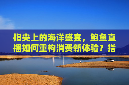 指尖上的海洋盛宴，鲍鱼直播如何重构消费新体验？指尖鲍鱼直播，重构消费新体验