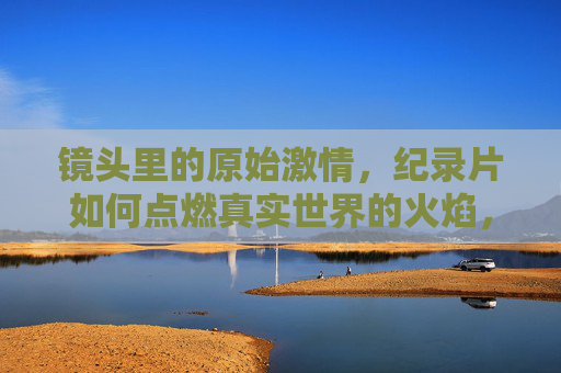 镜头里的原始激情，纪录片如何点燃真实世界的火焰，镜头里的原始激情，纪录片点燃真实之火