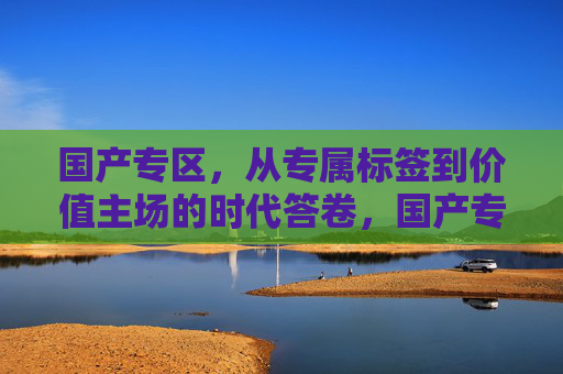 国产专区,从专属标签到价值主场的时代答卷,国产专区,从专属标签到价值主场的时代答卷 国产专区,从专属标签到价值主场的时代答卷,国产专区,从专属标签到价值主场的时代答卷