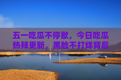 五一吃瓜不停歇，今日吃瓜热辣更新，黑脸不打烊背后藏着什么？五一吃瓜热辣更新，黑脸不打烊背后藏着什么？
