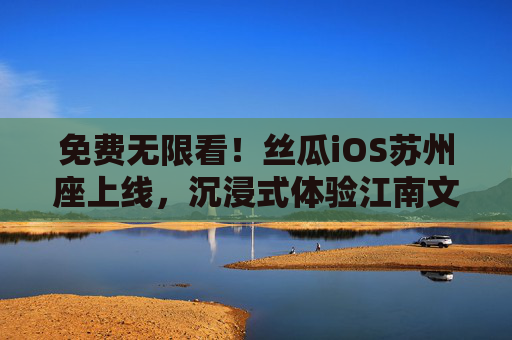 免费无限看!丝瓜iOS苏州座上线,沉浸式体验江南文化盛宴,丝瓜iOS苏州座上线,免费无限看江南文化盛宴 免费无限看!丝瓜iOS苏州座上线,沉浸式体验江南文化盛宴,丝瓜iOS苏州座上线,免费无限看江南文化盛宴