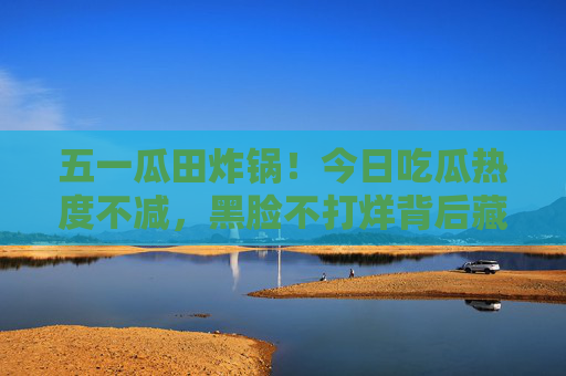 五一瓜田炸锅!今日吃瓜热度不减,黑脸不打烊背后藏着什么?五一瓜田炸锅!黑脸不打烊,吃瓜背后藏着啥? 五一瓜田炸锅!今日吃瓜热度不减,黑脸不打烊背后藏着什么?五一瓜田炸锅!黑脸不打烊,吃瓜背后藏着啥?