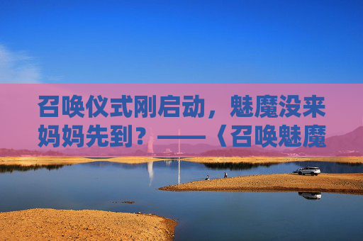 召唤仪式刚启动,魅魔没来妈妈先到?——〈召唤魅魔竟是妈妈来了〉第一季荒诞开场,魅魔没来,妈妈先到,召唤仪式荒诞开场 召唤仪式刚启动,魅魔没来妈妈先到?——〈召唤魅魔竟是妈妈来了〉第一季荒诞开场,魅魔没来,妈妈先到,召唤仪式荒诞开场