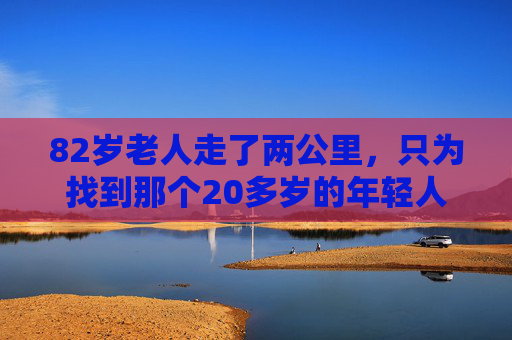 82岁老人走了两公里,只为找到那个20多岁的年轻人,他说,这声谢谢,我欠了半年,82岁老人两公里寻人,只为说声欠了半年的谢谢 82岁老人走了两公里,只为找到那个20多岁的年轻人,他说,这声谢谢,我欠了半年,82岁老人两公里寻人,只为说声欠了半年的谢谢