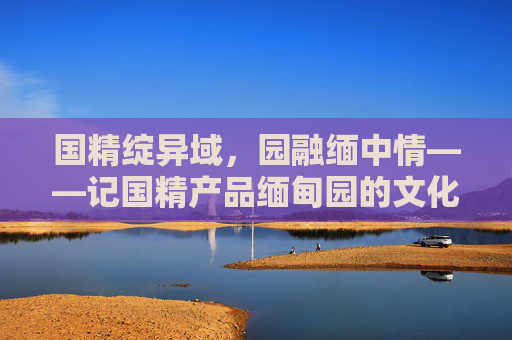 国精绽异域,园融缅中情——记国精产品缅甸园的文化与经济之旅,国精产品缅甸园,文化经济交融之旅 国精绽异域,园融缅中情——记国精产品缅甸园的文化与经济之旅,国精产品缅甸园,文化经济交融之旅