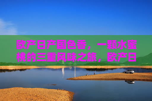 欧产日产国色香,一颗水蜜桃的三重风味之旅,欧产日产国色香,一桃三重风味之旅 欧产日产国色香,一颗水蜜桃的三重风味之旅,欧产日产国色香,一桃三重风味之旅