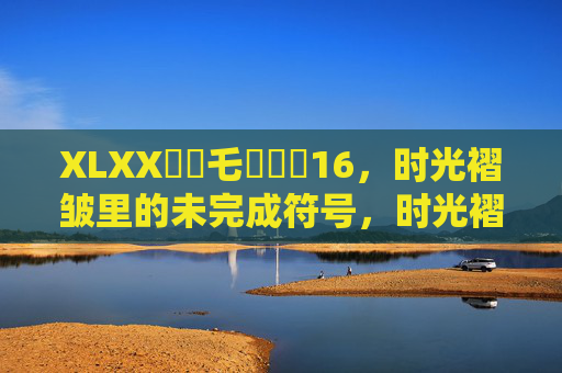 XLXX賰賵乇賶賷蹠16,时光褶皱里的未完成符号,时光褶皱里的未完成符号 XLXX賰賵乇賶賷蹠16,时光褶皱里的未完成符号,时光褶皱里的未完成符号