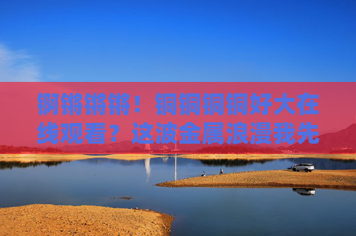 锕锵锵锵!铜铜铜铜好大在线观看?这波金属浪漫我先冲了! 锕锵锵锵!铜铜铜铜好大在线观看?这波金属浪漫我先冲了!