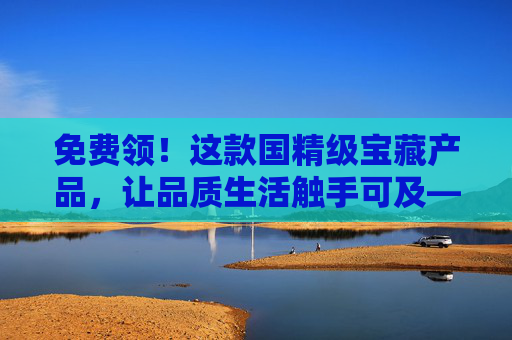 免费领！这款国精级宝藏产品，让品质生活触手可及——品二品，用实力诠释国货之光，免费领！国精级宝藏品，品二品诠释国货之光与品质生活