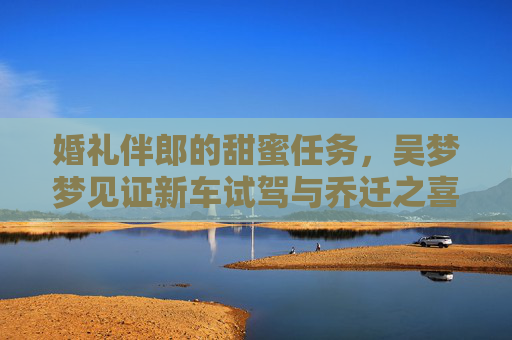婚礼伴郎的甜蜜任务,吴梦梦见证新车试驾与乔迁之喜,双喜临门啦!伴郎吴梦梦见证新车试驾与乔迁之喜,双喜临门! 婚礼伴郎的甜蜜任务,吴梦梦见证新车试驾与乔迁之喜,双喜临门啦!伴郎吴梦梦见证新车试驾与乔迁之喜,双喜临门!