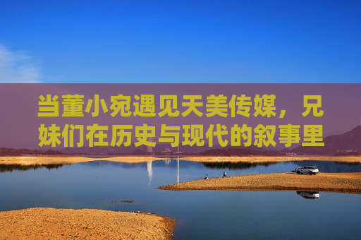 当董小宛遇见天美传媒,兄妹们在历史与现代的叙事里忙些什么?董小宛遇见天美传媒,兄妹的跨时空叙事 当董小宛遇见天美传媒,兄妹们在历史与现代的叙事里忙些什么?董小宛遇见天美传媒,兄妹的跨时空叙事