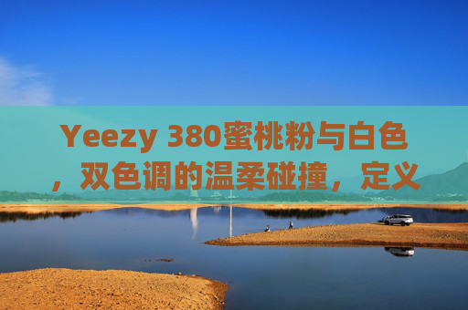 Yeezy 380蜜桃粉与白色，双色调的温柔碰撞，定义你的潮流语言，Yeezy 380蜜桃粉×白色，双色调温柔碰撞，定义潮流语言