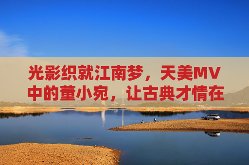 光影织就江南梦,天美MV中的董小宛,让古典才情在镜头里苏醒,光影织就江南梦,天美MV董小宛古典才情苏醒 光影织就江南梦,天美MV中的董小宛,让古典才情在镜头里苏醒,光影织就江南梦,天美MV董小宛古典才情苏醒
