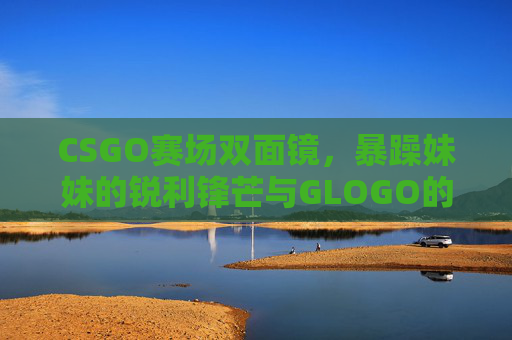 CSGO赛场双面镜,暴躁妹妹的锐利锋芒与GLOGO的符号印记,CSGO赛场双面镜,暴躁妹妹锐利锋芒与GLOGO符号印记 CSGO赛场双面镜,暴躁妹妹的锐利锋芒与GLOGO的符号印记,CSGO赛场双面镜,暴躁妹妹锐利锋芒与GLOGO符号印记