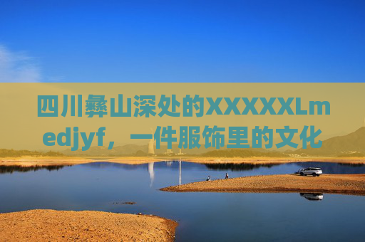 四川彝山深处的XXXXXLmedjyf,一件服饰里的文化密码与时代回响,四川彝山深处的服饰,文化密码与时代回响 四川彝山深处的XXXXXLmedjyf,一件服饰里的文化密码与时代回响,四川彝山深处的服饰,文化密码与时代回响