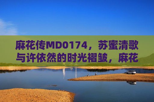 麻花传MD0174，苏蜜清歌与许依然的时光褶皱，麻花传MD0174，苏蜜清歌与许依然的时光褶皱