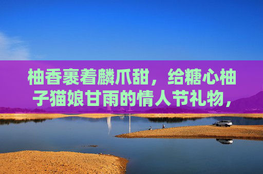 柚香裹着麟爪甜，给糖心柚子猫娘甘雨的情人节礼物，柚香裹麟爪甜，糖心甘雨情人节礼
