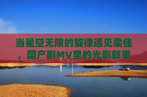 当星空无限的旋律遇见梁佳,国产剧MV里的光影叙事与情感共鸣,星空旋律遇梁佳,国产剧MV的光影叙事与情感共鸣 当星空无限的旋律遇见梁佳,国产剧MV里的光影叙事与情感共鸣,星空旋律遇梁佳,国产剧MV的光影叙事与情感共鸣