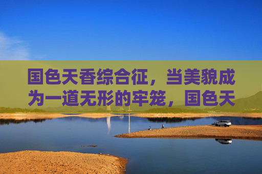 国色天香综合征,当美貌成为一道无形的牢笼,国色天香综合征,美貌的无形牢笼 国色天香综合征,当美貌成为一道无形的牢笼,国色天香综合征,美貌的无形牢笼