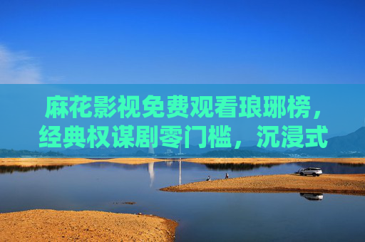 麻花影视免费观看琅琊榜，经典权谋剧零门槛，沉浸式解锁琅琊榜首的江湖与家国，麻花影视免费观看琅琊榜，经典权谋零门槛，沉浸式解锁江湖家国