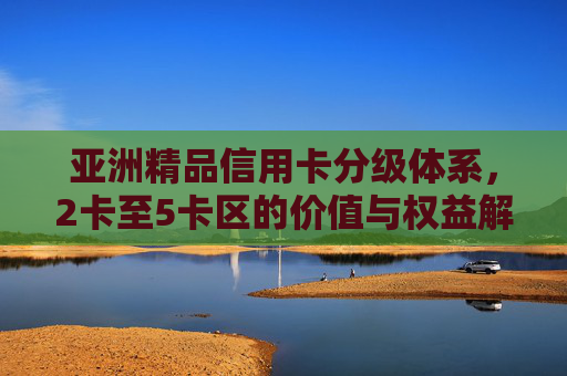亚洲精品信用卡分级体系,2卡至5卡区的价值与权益解析,亚洲精品信用卡分级体系,2卡至5卡区价值与权益解析 亚洲精品信用卡分级体系,2卡至5卡区的价值与权益解析,亚洲精品信用卡分级体系,2卡至5卡区价值与权益解析