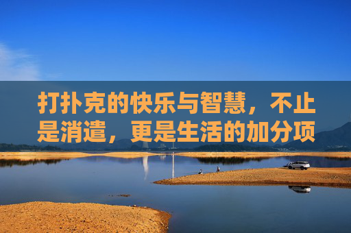 打扑克的快乐与智慧，不止是消遣，更是生活的加分项，扑克，快乐与智慧的生活加分项
