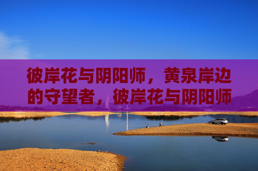 彼岸花与阴阳师,黄泉岸边的守望者,彼岸花与阴阳师,黄泉岸边的守望者 彼岸花与阴阳师,黄泉岸边的守望者,彼岸花与阴阳师,黄泉岸边的守望者